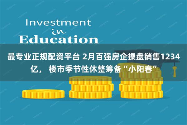 最专业正规配资平台 2月百强房企操盘销售1234亿， 楼市季节性休整筹备“小阳春”