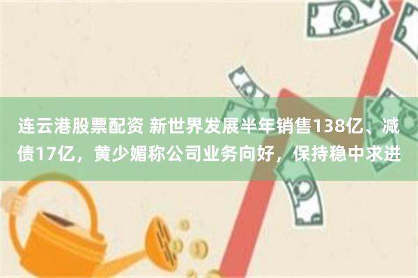 连云港股票配资 新世界发展半年销售138亿、减债17亿，黄少媚称公司业务向好，保持稳中求进