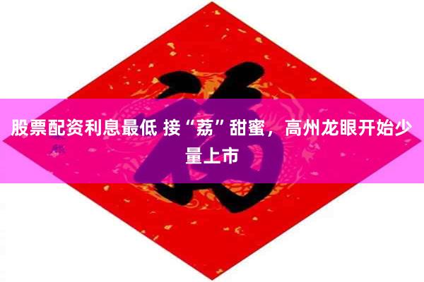 股票配资利息最低 接“荔”甜蜜，高州龙眼开始少量上市