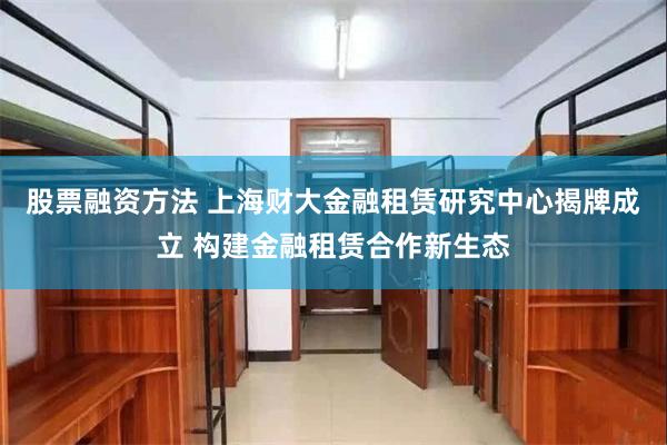 股票融资方法 上海财大金融租赁研究中心揭牌成立 构建金融租赁合作新生态