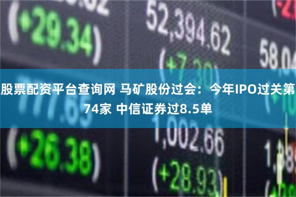 股票配资平台查询网 马矿股份过会：今年IPO过关第74家 中信证券过8.5单