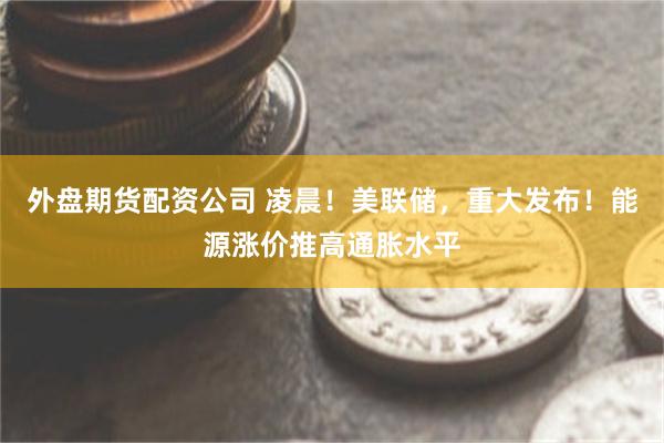 外盘期货配资公司 凌晨！美联储，重大发布！能源涨价推高通胀水平