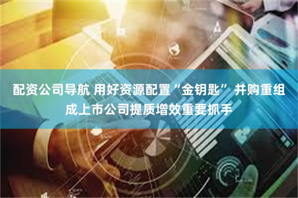 配资公司导航 用好资源配置“金钥匙” 并购重组成上市公司提质增效重要抓手