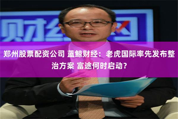 郑州股票配资公司 蓝鲸财经：老虎国际率先发布整治方案 富途何时启动？