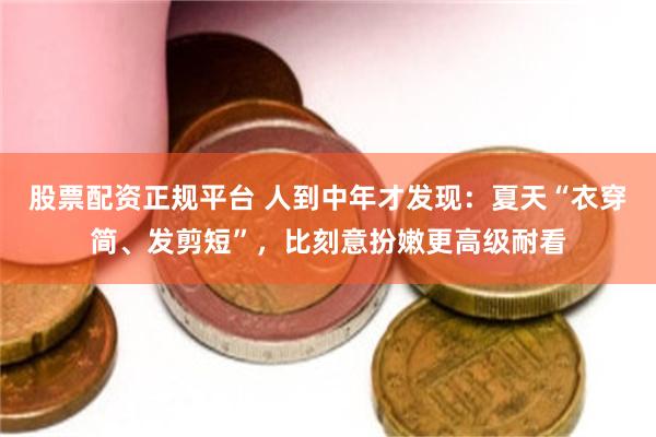 股票配资正规平台 人到中年才发现：夏天“衣穿简、发剪短”，比刻意扮嫩更高级耐看