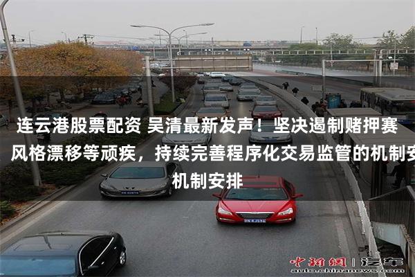连云港股票配资 吴清最新发声！坚决遏制赌押赛道、风格漂移等顽疾，持续完善程序化交易监管的机制安排