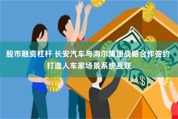 股市融资杠杆 长安汽车与海尔集团战略合作签约 打造人车家场景系统互联