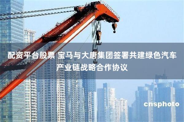 配资平台股票 宝马与大唐集团签署共建绿色汽车产业链战略合作协议