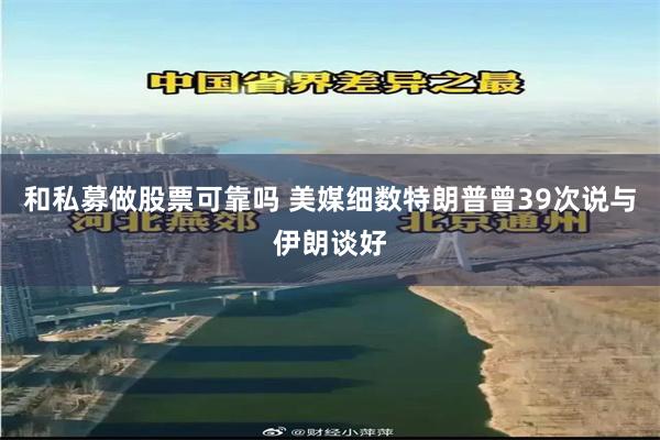 和私募做股票可靠吗 美媒细数特朗普曾39次说与伊朗谈好
