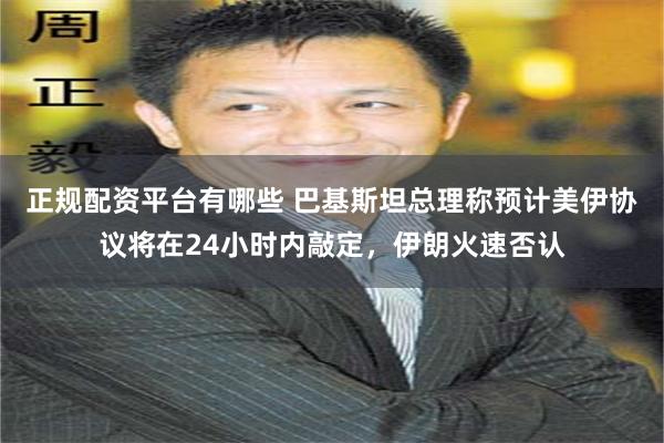 正规配资平台有哪些 巴基斯坦总理称预计美伊协议将在24小时内敲定，伊朗火速否认