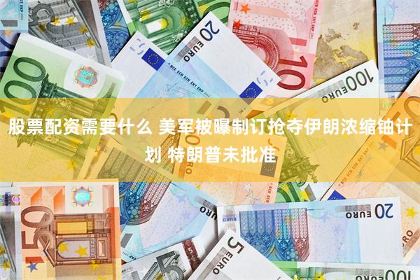 股票配资需要什么 美军被曝制订抢夺伊朗浓缩铀计划 特朗普未批准