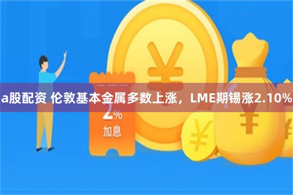 a股配资 伦敦基本金属多数上涨,LME期锡涨2.10%