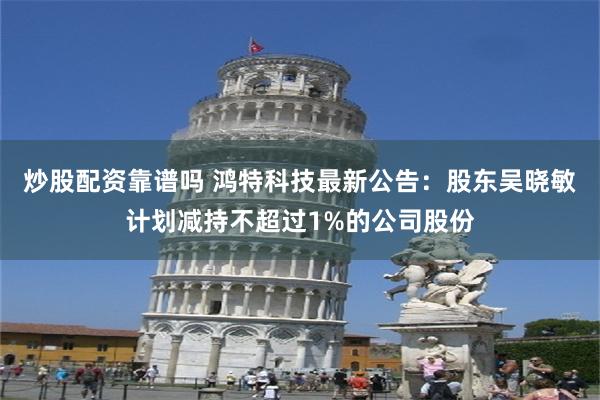 炒股配资靠谱吗 鸿特科技最新公告：股东吴晓敏计划减持不超过1%的公司股份