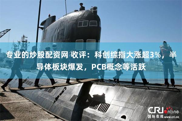 专业的炒股配资网 收评：科创综指大涨超3%，半导体板块爆发，PCB概念等活跃