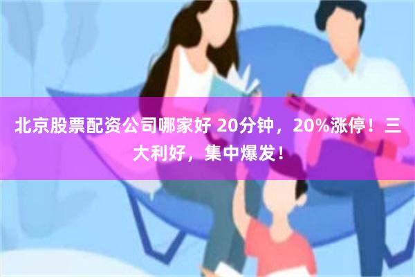 北京股票配资公司哪家好 20分钟，20%涨停！三大利好，集中爆发！