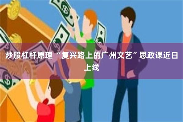 炒股杠杆原理 “复兴路上的广州文艺”思政课近日上线