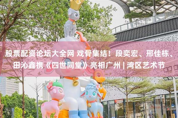 股票配资论坛大全网 戏骨集结！段奕宏、邢佳栋、田沁鑫携《四世同堂》亮相广州 | 湾区艺术节