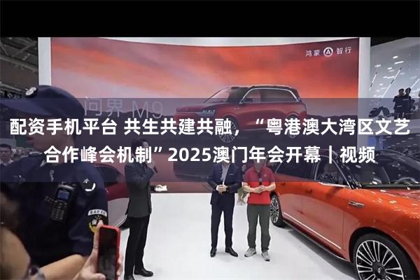 配资手机平台 共生共建共融，“粤港澳大湾区文艺合作峰会机制”2025澳门年会开幕｜视频