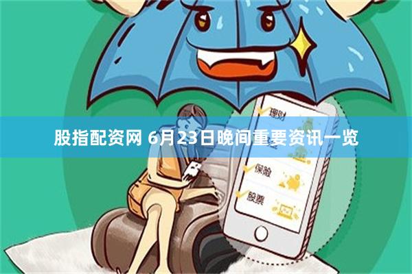 股指配资网 6月23日晚间重要资讯一览