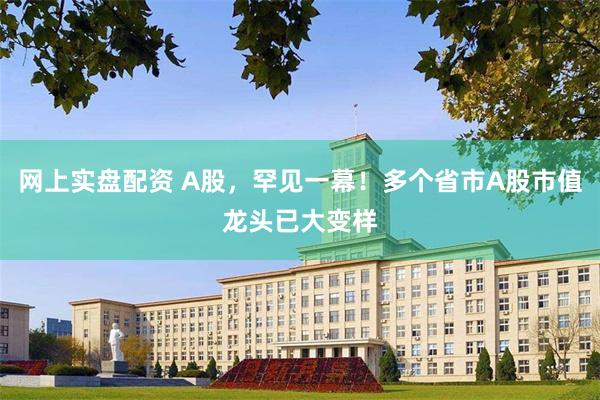 网上实盘配资 A股，罕见一幕！多个省市A股市值龙头已大变样