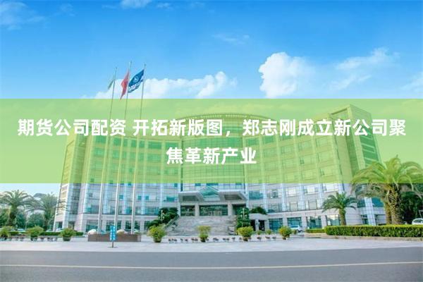期货公司配资 开拓新版图，郑志刚成立新公司聚焦革新产业