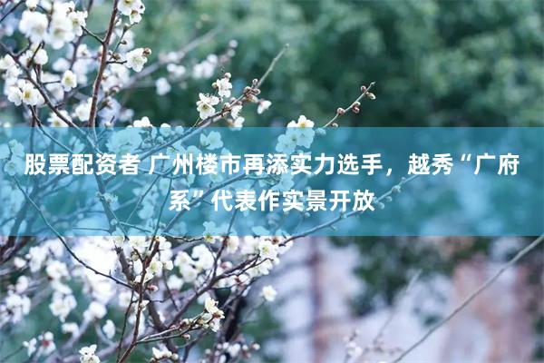 股票配资者 广州楼市再添实力选手，越秀“广府系”代表作实景开放