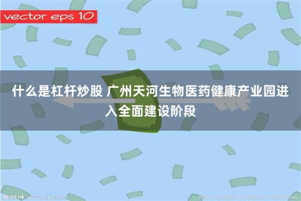 什么是杠杆炒股 广州天河生物医药健康产业园进入全面建设阶段
