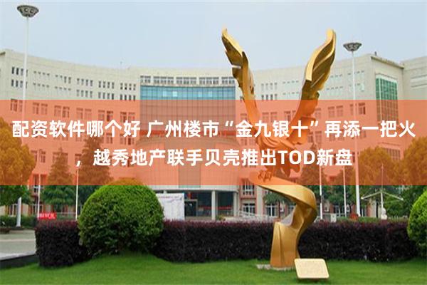 配资软件哪个好 广州楼市“金九银十”再添一把火，越秀地产联手贝壳推出TOD新盘