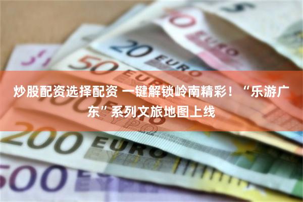 炒股配资选择配资 一键解锁岭南精彩！“乐游广东”系列文旅地图上线