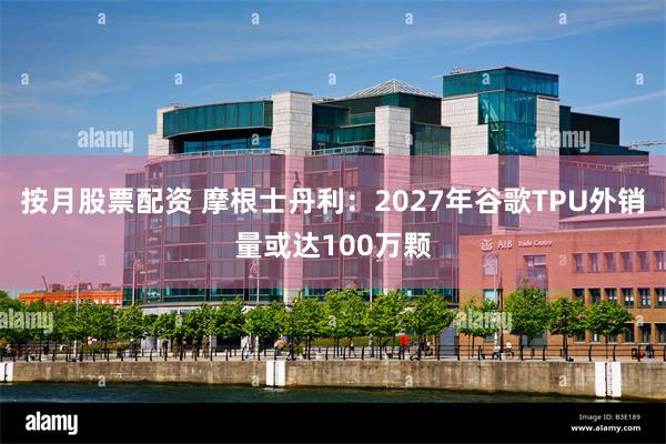 按月股票配资 摩根士丹利：2027年谷歌TPU外销量或达100万颗