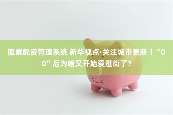 股票配资管理系统 新华视点·关注城市更新丨“00”后为啥又开始爱逛街了？